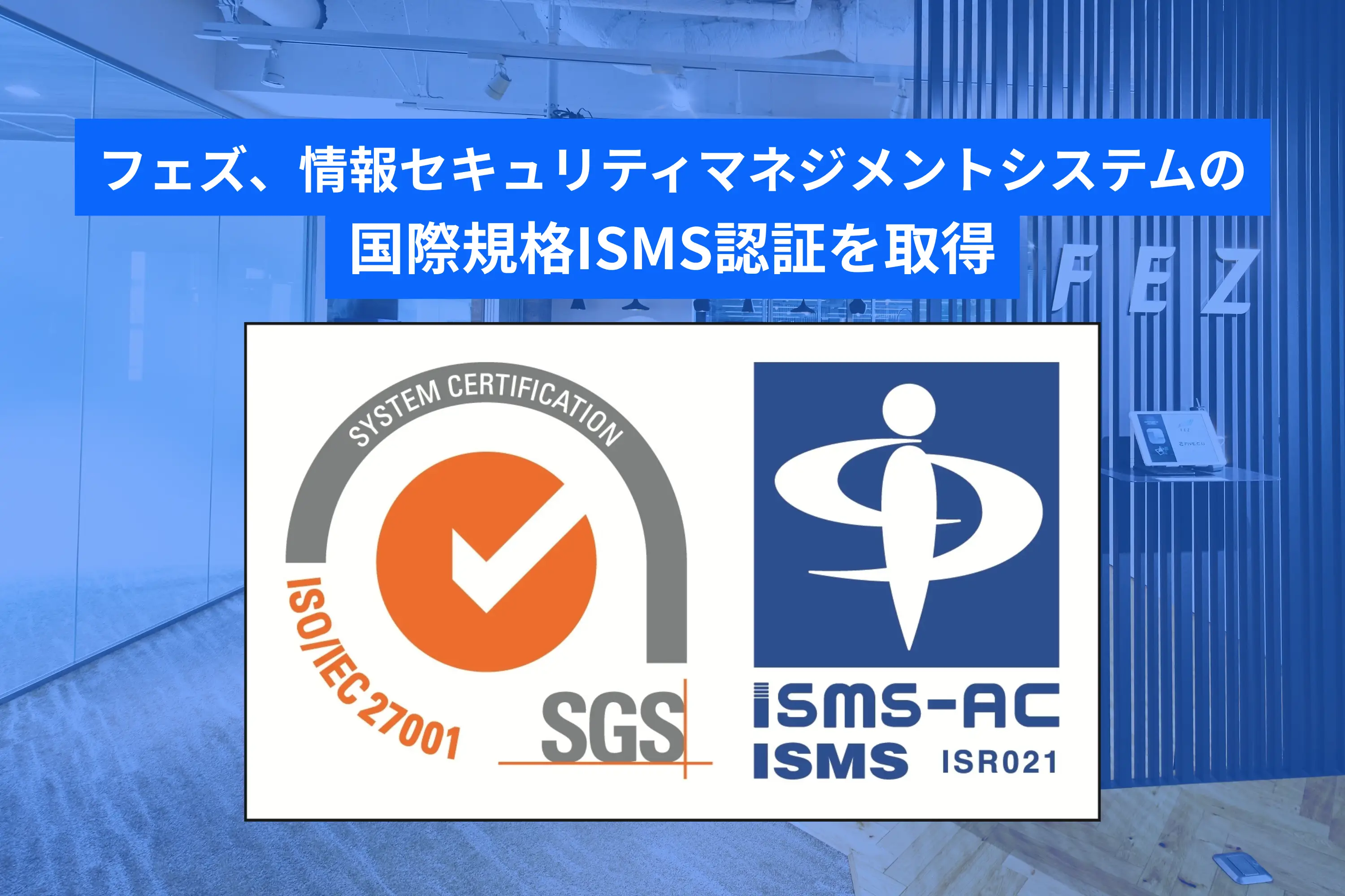 フェズ、情報セキュリティマネジメントシステムの国際規格ISMS認証を取得　—国際基準で情報セキュリティ体制を整備し、より信頼性の高いサービス提供を実現 ―
